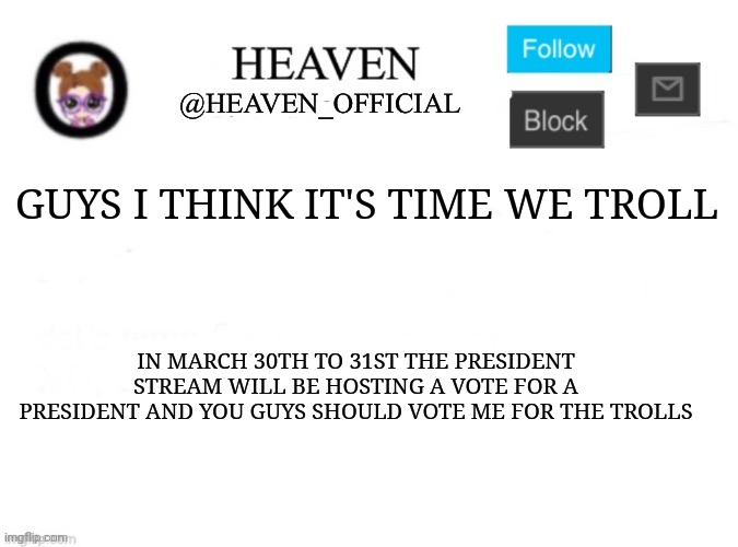 Vote Heaven || https://imgflip.com/i/8huf59 | GUYS I THINK IT'S TIME WE TROLL; IN MARCH 30TH TO 31ST THE PRESIDENT STREAM WILL BE HOSTING A VOTE FOR A PRESIDENT AND YOU GUYS SHOULD VOTE ME FOR THE TROLLS | image tagged in heaven s template | made w/ Imgflip meme maker