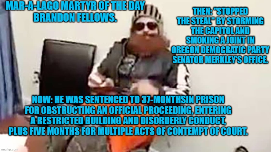 "There is no grand conspiracy here against you. It’s time for you to grow up." US District Judge Trevor Mc Fadden | MAR-A-LAGO MARTYR OF THE DAY
BRANDON FELLOWS. THEN: "STOPPED THE STEAL" BY STORMING THE CAPITOL AND SMOKING A JOINT IN OREGON DEMOCRATIC PARTY SENATOR MERKLEY'S OFFICE. NOW: HE WAS SENTENCED TO 37-MONTHSIN PRISON FOR OBSTRUCTING AN OFFICIAL PROCEEDING, ENTERING A RESTRICTED BUILDING AND DISORDERLY CONDUCT, PLUS FIVE MONTHS FOR MULTIPLE ACTS OF CONTEMPT OF COURT. | image tagged in politics | made w/ Imgflip meme maker