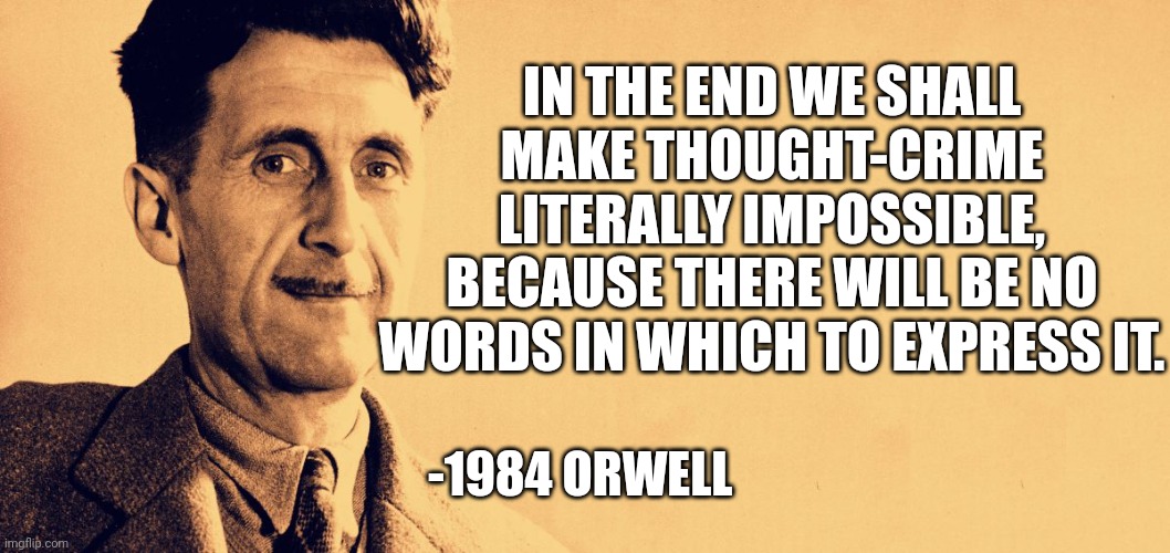 George Orwell | IN THE END WE SHALL MAKE THOUGHT-CRIME LITERALLY IMPOSSIBLE, BECAUSE THERE WILL BE NO WORDS IN WHICH TO EXPRESS IT. -1984 ORWELL | image tagged in george orwell | made w/ Imgflip meme maker