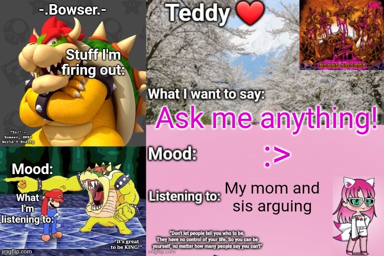 Literally anything (I'm bored asf rn) | Ask me anything! :>; My mom and sis arguing | image tagged in bowser and teddy's shared announcement temp | made w/ Imgflip meme maker