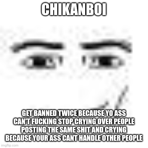Smh | CHIKANBOI; GET BANNED TWICE BECAUSE YO ASS CAN'T FUCKING STOP CRYING OVER PEOPLE POSTING THE SAME SHIT AND CRYING BECAUSE YOUR ASS CANT HANDLE OTHER PEOPLE | image tagged in man face | made w/ Imgflip meme maker