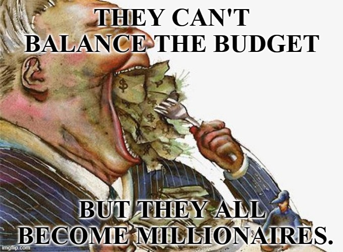 Balance the Budget | THEY CAN'T BALANCE THE BUDGET; BUT THEY ALL
 BECOME MILLIONAIRES. | image tagged in corrupt career politicians,budget,balance | made w/ Imgflip meme maker