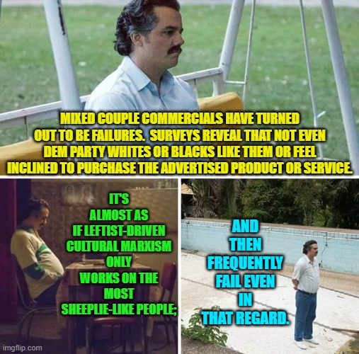So in other words, these commercials don't move the advertising bar or result in greater company profits.  Oops! | IT'S ALMOST AS IF LEFTIST-DRIVEN CULTURAL MARXISM ONLY WORKS ON THE MOST SHEEPLIE-LIKE PEOPLE;; MIXED COUPLE COMMERCIALS HAVE TURNED OUT TO BE FAILURES.  SURVEYS REVEAL THAT NOT EVEN DEM PARTY WHITES OR BLACKS LIKE THEM OR FEEL INCLINED TO PURCHASE THE ADVERTISED PRODUCT OR SERVICE. AND THEN FREQUENTLY FAIL EVEN IN THAT REGARD. | image tagged in sad pablo escobar | made w/ Imgflip meme maker