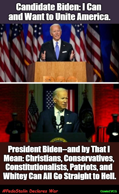 #PedoStalin Declares War | Candidate Biden: I Can 

and Want to Unite America. President Biden--and by That I 

Mean: Christians, Conservatives, 

Constitutionalists, Patriots, and 

Whitey Can All Go Straight to Hell. #PedoStalin Declares War; OzwinEVCG | image tagged in joe biden,soul of the nation,biden speech,clown world,pedo stalin,liberal logic | made w/ Imgflip meme maker