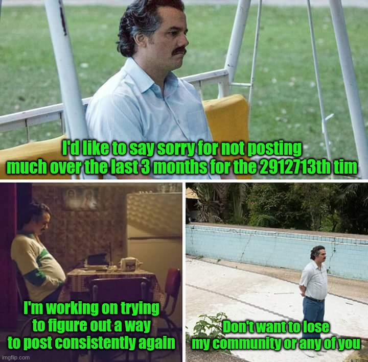 Sorry y'all | I'd like to say sorry for not posting much over the last 3 months for the 2912713th tim; I'm working on trying to figure out a way to post consistently again; Don't want to lose my community or any of you | image tagged in memes,sad pablo escobar | made w/ Imgflip meme maker