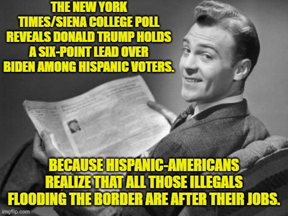 Yes . . . leftist policies produce negative consequences . . . even for the Dem Party. | THE NEW YORK TIMES/SIENA COLLEGE POLL REVEALS DONALD TRUMP HOLDS A SIX-POINT LEAD OVER BIDEN AMONG HISPANIC VOTERS. BECAUSE HISPANIC-AMERICANS REALIZE THAT ALL THOSE ILLEGALS FLOODING THE BORDER ARE AFTER THEIR JOBS. | image tagged in yep | made w/ Imgflip meme maker