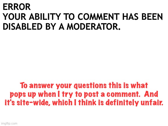 Politics mods | ERROR
YOUR ABILITY TO COMMENT HAS BEEN DISABLED BY A MODERATOR. To answer your questions this is what pops up when I try to post a comment.  And it's site-wide, which I think is definitely unfair. | image tagged in blank white template | made w/ Imgflip meme maker