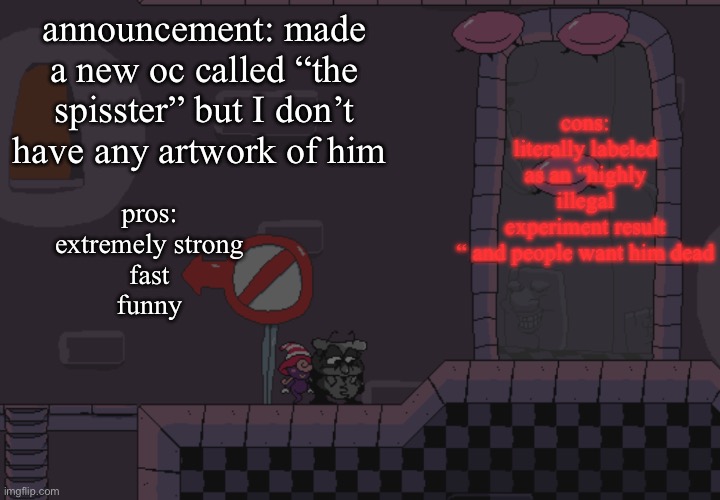 Yes | cons:
literally labeled as an “highly illegal experiment result “ and people want him dead; announcement: made a new oc called “the spisster” but I don’t have any artwork of him; pros:
extremely strong
fast
funny | image tagged in pissino annoucement temp | made w/ Imgflip meme maker