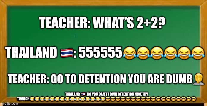Old school chalk board | TEACHER: WHAT’S 2+2? THAILAND 🇹🇭: 555555😂😂😂😂😂😂; TEACHER: GO TO DETENTION YOU ARE DUMB🤦; THAILAND 🇹🇭: NO YOU CAN’T I OWN DETENTION NICE TRY THOUGH😂😂😂😂😂😂😂😂😂😂😂😂😂😂😂😎😎😎😎😎😎😎😎😎😎😎😎😎😎😎😎😎😎 | image tagged in old school chalk board | made w/ Imgflip meme maker