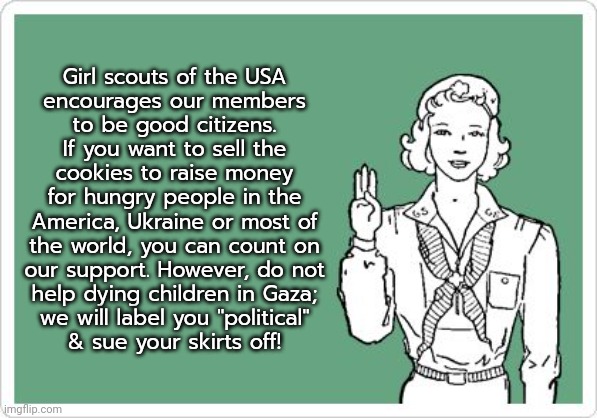 Girl Scout troop 149 has been disbanded. | Girl scouts of the USA
encourages our members
to be good citizens. If you want to sell the cookies to raise money for hungry people in the America, Ukraine or most of the world, you can count on
our support. However, do not
help dying children in Gaza;
we will label you "political"
& sue your skirts off! | image tagged in girl scout,racism,islamophobia,heartless,hipocrisy,israel | made w/ Imgflip meme maker