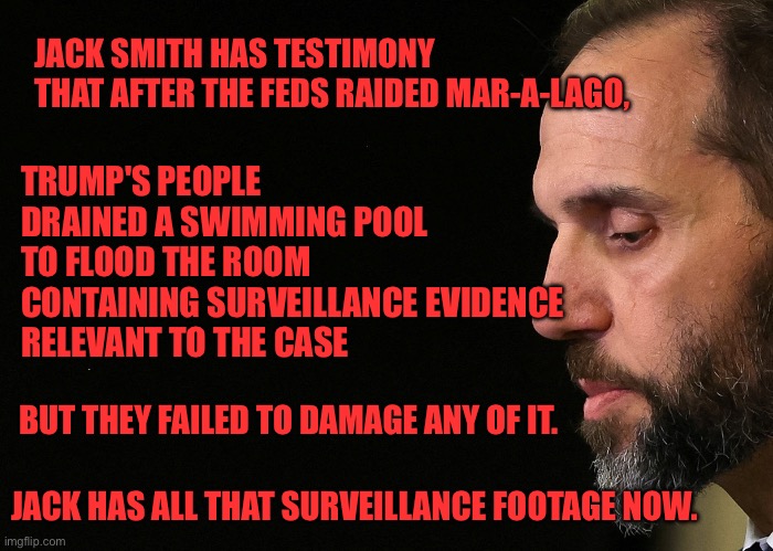 Jack smith | JACK SMITH HAS TESTIMONY 
THAT AFTER THE FEDS RAIDED MAR-A-LAGO, TRUMP'S PEOPLE 
DRAINED A SWIMMING POOL 
TO FLOOD THE ROOM 
CONTAINING SURVEILLANCE EVIDENCE 
RELEVANT TO THE CASE; BUT THEY FAILED TO DAMAGE ANY OF IT. JACK HAS ALL THAT SURVEILLANCE FOOTAGE NOW. | image tagged in jack smith,donald trump,mar-a-lago | made w/ Imgflip meme maker