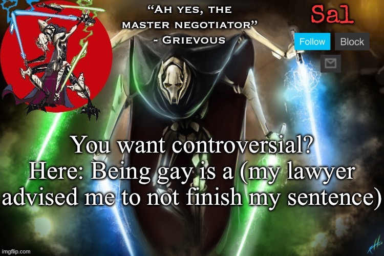 Sal’s Grievous temp | You want controversial? Here: Being gay is a (my lawyer advised me to not finish my sentence) | image tagged in sal s grievous temp | made w/ Imgflip meme maker
