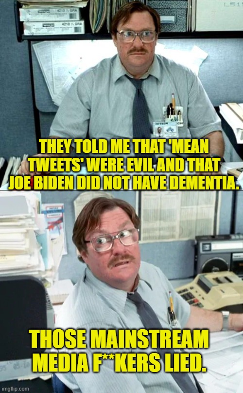 Yeah . . . they lied for the political benefit of the Dem Party.  Go figure. | THEY TOLD ME THAT 'MEAN TWEETS' WERE EVIL AND THAT JOE BIDEN DID NOT HAVE DEMENTIA. THOSE MAINSTREAM MEDIA F**KERS LIED. | image tagged in yep | made w/ Imgflip meme maker
