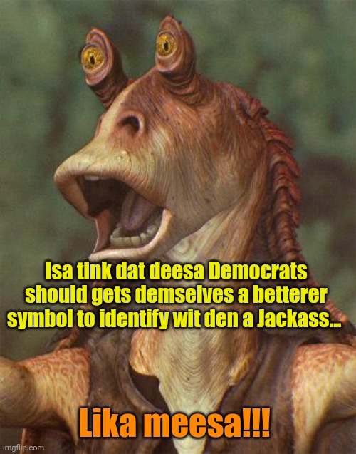 They have SOOOO much more in common. | Isa tink dat deesa Democrats should gets demselves a betterer symbol to identify wit den a Jackass... Lika meesa!!! | image tagged in jar jar | made w/ Imgflip meme maker