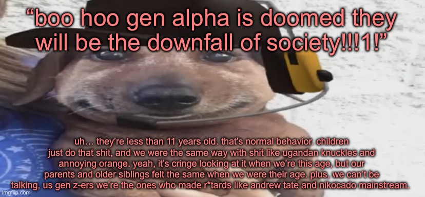 chucklenuts | “boo hoo gen alpha is doomed they will be the downfall of society!!!1!”; uh… they’re less than 11 years old. that’s normal behavior. children just do that shit, and we were the same way with shit like ugandan knuckles and annoying orange. yeah, it’s cringe looking at it when we’re this age, but our parents and older siblings felt the same when we were their age. plus, we can’t be talking, us gen z-ers we’re the ones who made r*tards like andrew tate and nikocado mainstream. | image tagged in chucklenuts | made w/ Imgflip meme maker