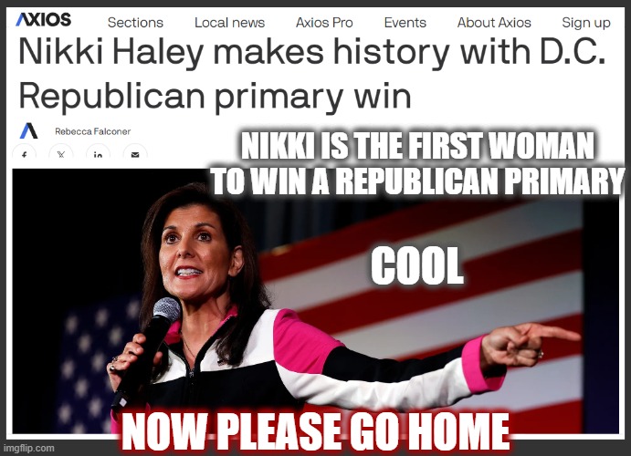 We are all impressed?... Right? | NIKKI IS THE FIRST WOMAN TO WIN A REPUBLICAN PRIMARY; COOL; NOW PLEASE GO HOME | image tagged in nikki haley,politics 2024,2024 gop,maga,clown show | made w/ Imgflip meme maker