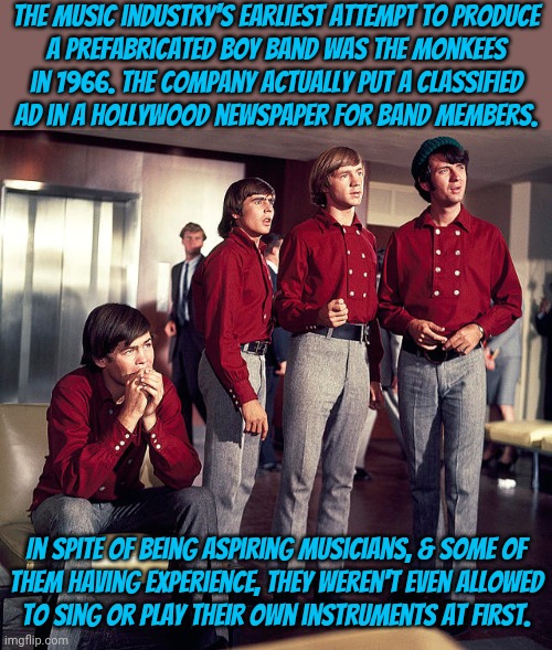 Songs performed by studio musicians. | The music industry's earliest attempt to produce
a prefabricated boy band was The Monkees
in 1966. The company actually put a classified
ad in a Hollywood newspaper for band members. In spite of being aspiring musicians, & some of
them having experience, they weren't even allowed
to sing or play their own instruments at first. | image tagged in rock music,historical,milli vanilli,because capitalism,fakery | made w/ Imgflip meme maker