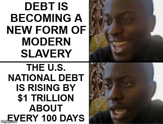 The U.S. National Debt Is Rising By $1 Trillion About Every 100 Days | DEBT IS
BECOMING A
NEW FORM OF
MODERN
SLAVERY; THE U.S.
NATIONAL DEBT
IS RISING BY
$1 TRILLION
ABOUT
EVERY 100 DAYS | image tagged in oh yeah oh no,national debt,debt,slavery,usa,creepy joe biden | made w/ Imgflip meme maker
