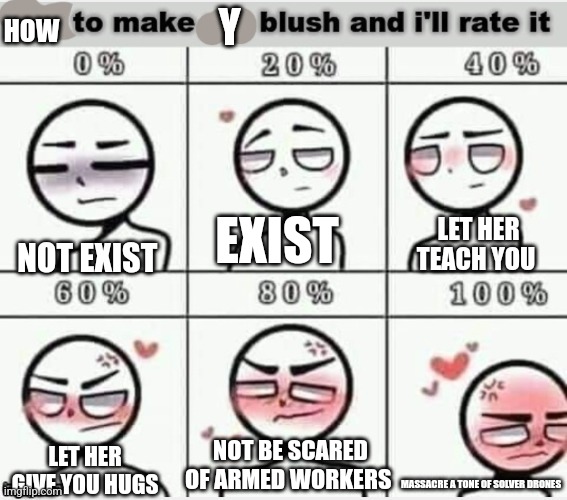 How to make Y blush | HOW; Y; NOT EXIST; EXIST; LET HER TEACH YOU; NOT BE SCARED OF ARMED WORKERS; LET HER GIVE YOU HUGS; MASSACRE A TONE OF SOLVER DRONES | image tagged in blush,psb | made w/ Imgflip meme maker