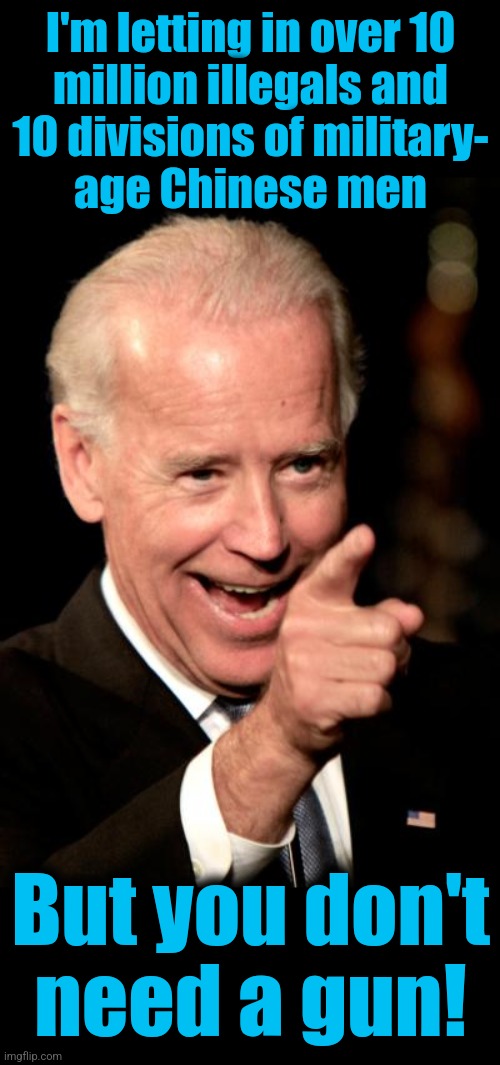 Yeah, right... | I'm letting in over 10
million illegals and
10 divisions of military-
age Chinese men; But you don't
need a gun! | image tagged in memes,smilin biden,illegal immigrants,chinese,open borders,guns | made w/ Imgflip meme maker