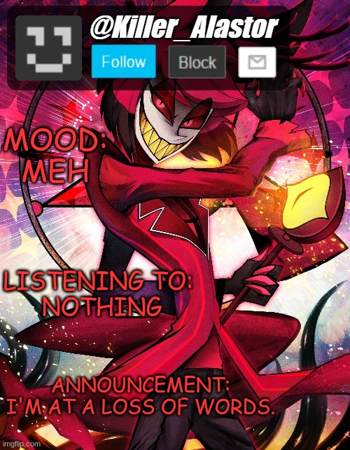 ... | MOOD:
MEH; LISTENING TO: 
NOTHING; ANNOUNCEMENT: I'M AT A LOSS OF WORDS. | image tagged in killer_alastor announcement temp | made w/ Imgflip meme maker