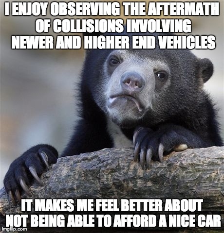 Confession Bear Meme | I ENJOY OBSERVING THE AFTERMATH OF COLLISIONS INVOLVING NEWER AND HIGHER END VEHICLES IT MAKES ME FEEL BETTER ABOUT NOT BEING ABLE TO AFFORD | image tagged in memes,confession bear,AdviceAnimals | made w/ Imgflip meme maker