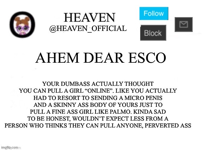 Moral of the story, don’t try to pull girls online | YOUR DUMBASS ACTUALLY THOUGHT YOU CAN PULL A GIRL “ONLINE”. LIKE YOU ACTUALLY HAD TO RESORT TO SENDING A MICRO PENIS AND A SKINNY ASS BODY OF YOURS JUST TO PULL A FINE ASS GIRL LIKE PALMO. KINDA SAD TO BE HONEST, WOULDN’T EXPECT LESS FROM A PERSON WHO THINKS THEY CAN PULL ANYONE, PERVERTED ASS; AHEM DEAR ESCO | image tagged in heaven s template | made w/ Imgflip meme maker