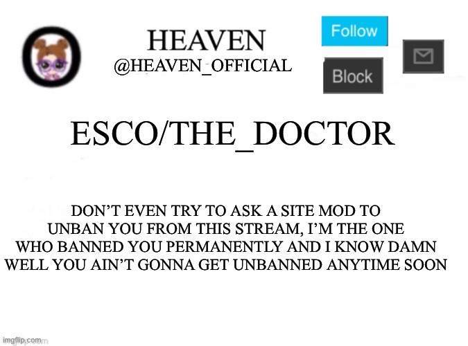 Not worth the time | ESCO/THE_DOCTOR; DON’T EVEN TRY TO ASK A SITE MOD TO UNBAN YOU FROM THIS STREAM, I’M THE ONE WHO BANNED YOU PERMANENTLY AND I KNOW DAMN WELL YOU AIN’T GONNA GET UNBANNED ANYTIME SOON | image tagged in heaven s template | made w/ Imgflip meme maker