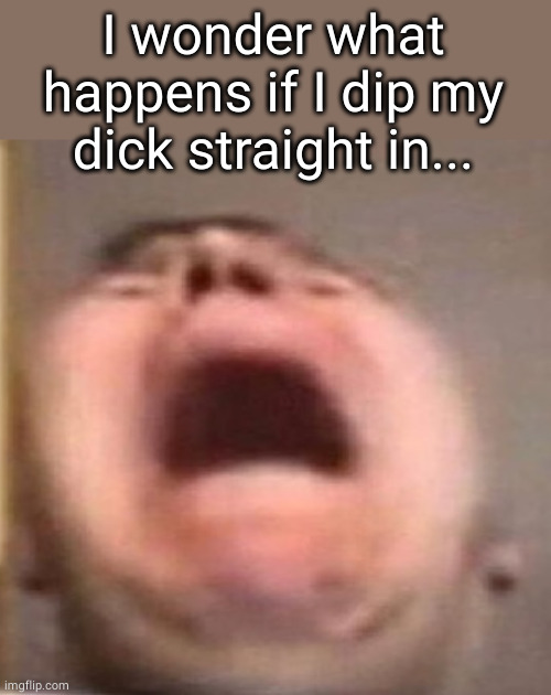 . | I wonder what happens if I dip my dick straight in... | made w/ Imgflip meme maker