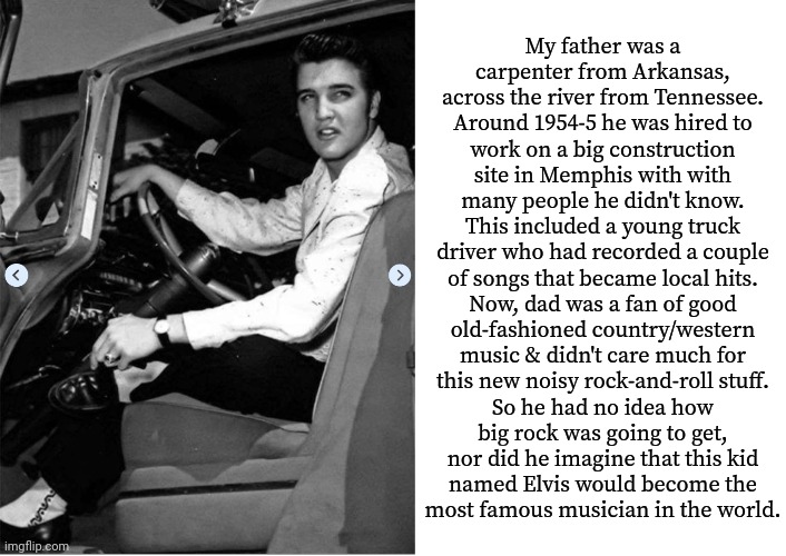 Brush with greatness. | My father was a
carpenter from Arkansas,
across the river from Tennessee.
Around 1954-5 he was hired to
work on a big construction
site in Memphis with with
many people he didn't know.
This included a young truck
driver who had recorded a couple
of songs that became local hits.
Now, dad was a fan of good
old-fashioned country/western
music & didn't care much for
this new noisy rock-and-roll stuff.
So he had no idea how
big rock was going to get,
nor did he imagine that this kid
named Elvis would become the
most famous musician in the world. | image tagged in blank white template,elvis presley,success,hall of fame,legendary,true story | made w/ Imgflip meme maker