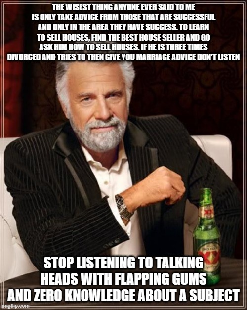 The Most Interesting Man In The World Meme | THE WISEST THING ANYONE EVER SAID TO ME IS ONLY TAKE ADVICE FROM THOSE THAT ARE SUCCESSFUL AND ONLY IN THE AREA THEY HAVE SUCCESS. TO LEARN TO SELL HOUSES, FIND THE BEST HOUSE SELLER AND GO ASK HIM HOW TO SELL HOUSES. IF HE IS THREE TIMES DIVORCED AND TRIES TO THEN GIVE YOU MARRIAGE ADVICE DON'T LISTEN; STOP LISTENING TO TALKING HEADS WITH FLAPPING GUMS AND ZERO KNOWLEDGE ABOUT A SUBJECT | image tagged in memes,the most interesting man in the world | made w/ Imgflip meme maker