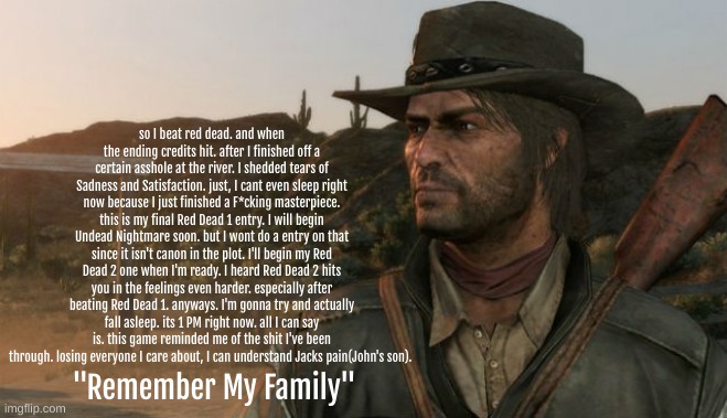 "Remember My Family" | so I beat red dead. and when the ending credits hit. after I finished off a certain asshole at the river. I shedded tears of Sadness and Satisfaction. just, I cant even sleep right now because I just finished a F*cking masterpiece. this is my final Red Dead 1 entry. I will begin Undead Nightmare soon. but I wont do a entry on that since it isn't canon in the plot. I'll begin my Red Dead 2 one when I'm ready. I heard Red Dead 2 hits you in the feelings even harder. especially after beating Red Dead 1. anyways. I'm gonna try and actually fall asleep. its 1 PM right now. all I can say is. this game reminded me of the shit I've been through. losing everyone I care about, I can understand Jacks pain(John's son). "Remember My Family" | image tagged in sad,red dead redemption,game,announcement,remember my family,brothers to the end | made w/ Imgflip meme maker