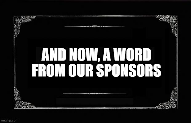 Sponsor's message silent movie title card | AND NOW, A WORD FROM OUR SPONSORS | image tagged in silent movie card | made w/ Imgflip meme maker
