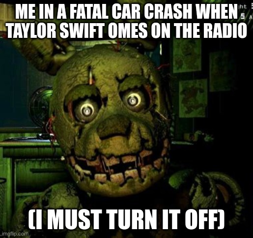 Taylor swift car | ME IN A FATAL CAR CRASH WHEN TAYLOR SWIFT OMES ON THE RADIO; (I MUST TURN IT OFF) | image tagged in spring trap jump scare image | made w/ Imgflip meme maker