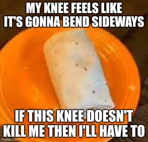 /hj WHY HASNT IT FUCKING HEALED | MY KNEE FEELS LIKE IT'S GONNA BEND SIDEWAYS; IF THIS KNEE DOESN'T KILL ME THEN I'LL HAVE TO | image tagged in jimmyhere burrito | made w/ Imgflip meme maker