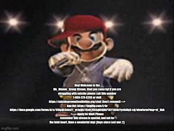 Gangsta Mario | Hey! Welcome to the Ms_Memer_Group Stream. Glad you came by! If you are struggling with suicide please call this number 1-800-273-8255 or visit https://suicidepreventionlifeline.org/chat (Don’t remove!) ---> Ban list: https://imgflip.com/i/4v https://docs.google.com/forms/d/e/1FAIpQLSehs21_ys1uQIcT8ekt74S5qKCQDLP7GYTO08zYyvSd6y3-cQ/viewform?usp=sf_link <----- Apply for Mod! Please remember this stream is special, and not for the faint heart. Have a wonderful day! {Days since Last war: 2} | image tagged in gangsta mario,msmg | made w/ Imgflip meme maker