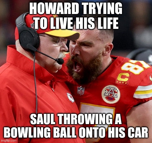 then saul literally becomes howard | HOWARD TRYING TO LIVE HIS LIFE; SAUL THROWING A BOWLING BALL ONTO HIS CAR | image tagged in travis kelce screaming,better call saul,funny | made w/ Imgflip meme maker