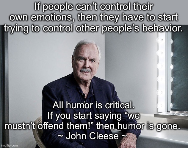 We need MORE humor and laughter today, not less. | If people can’t control their own emotions, then they have to start trying to control other people’s behavior. All humor is critical. If you start saying “we mustn’t offend them!” then humor is gone. 
~ John Cleese ~ | image tagged in john cleese cancel culture,woke | made w/ Imgflip meme maker
