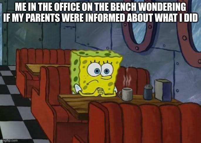 Sad Spongebob | ME IN THE OFFICE ON THE BENCH WONDERING IF MY PARENTS WERE INFORMED ABOUT WHAT I DID | image tagged in sad spongebob | made w/ Imgflip meme maker