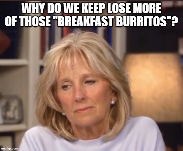 Jill Biden meme | WHY DO WE KEEP LOSE MORE OF THOSE "BREAKFAST BURRITOS"? | image tagged in jill biden meme | made w/ Imgflip meme maker