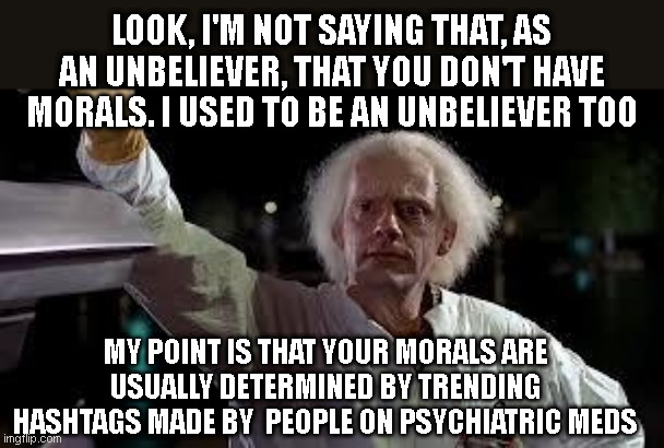 time machine | LOOK, I'M NOT SAYING THAT, AS AN UNBELIEVER, THAT YOU DON'T HAVE MORALS. I USED TO BE AN UNBELIEVER TOO; MY POINT IS THAT YOUR MORALS ARE USUALLY DETERMINED BY TRENDING HASHTAGS MADE BY  PEOPLE ON PSYCHIATRIC MEDS | image tagged in time machine | made w/ Imgflip meme maker