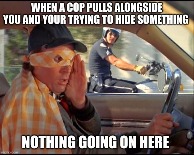WHEN A COP PULLS ALONGSIDE YOU AND YOUR TRYING TO HIDE SOMETHING; NOTHING GOING ON HERE | made w/ Imgflip meme maker