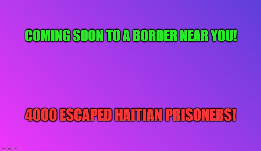 Border Crisis | COMING SOON TO A BORDER NEAR YOU! 4000 ESCAPED HAITIAN PRISONERS! | image tagged in blank color,secure the border,immigration,illegal immigration,2024,wtf | made w/ Imgflip meme maker