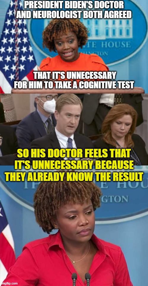 PRESIDENT BIDEN'S DOCTOR AND NEUROLOGIST BOTH AGREED SO HIS DOCTOR FEELS THAT IT'S UNNECESSARY BECAUSE THEY ALREADY KNOW THE RESULT THAT IT' | image tagged in karine jean-pierre,peter doocy asking questions | made w/ Imgflip meme maker