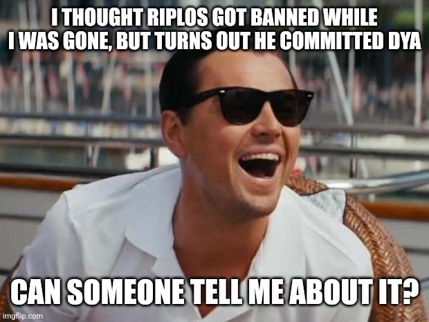 pls | I THOUGHT RIPLOS GOT BANNED WHILE I WAS GONE, BUT TURNS OUT HE COMMITTED DYA; CAN SOMEONE TELL ME ABOUT IT? | image tagged in riplos | made w/ Imgflip meme maker