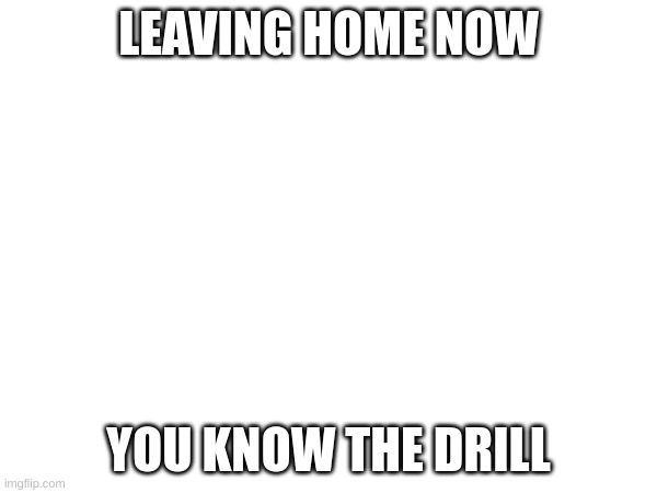 LEAVING HOME NOW; YOU KNOW THE DRILL | made w/ Imgflip meme maker