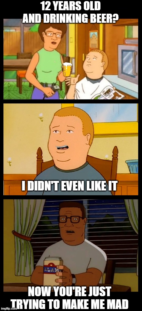 King of the Hill | 12 YEARS OLD AND DRINKING BEER? I DIDN'T EVEN LIKE IT; NOW YOU'RE JUST TRYING TO MAKE ME MAD | image tagged in king of the hill,beer,hold my beer,craft beer,hank hill,bobby hill | made w/ Imgflip meme maker