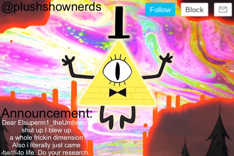 PlushShowNerds announcement | Dear Elsuperm1_theUmbreon, shut up I blew up a whole frickin dimension Also i literally just came back to life. Do your research. | image tagged in plushshownerds announcement | made w/ Imgflip meme maker