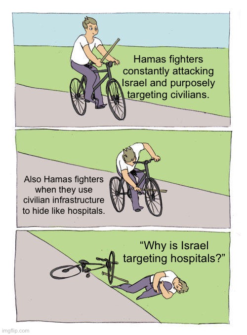Bike Fall Meme | Hamas fighters constantly attacking Israel and purposely targeting civilians. Also Hamas fighters when they use civilian infrastructure to hide like hospitals. “Why is Israel targeting hospitals?” | image tagged in memes,bike fall,offensive | made w/ Imgflip meme maker