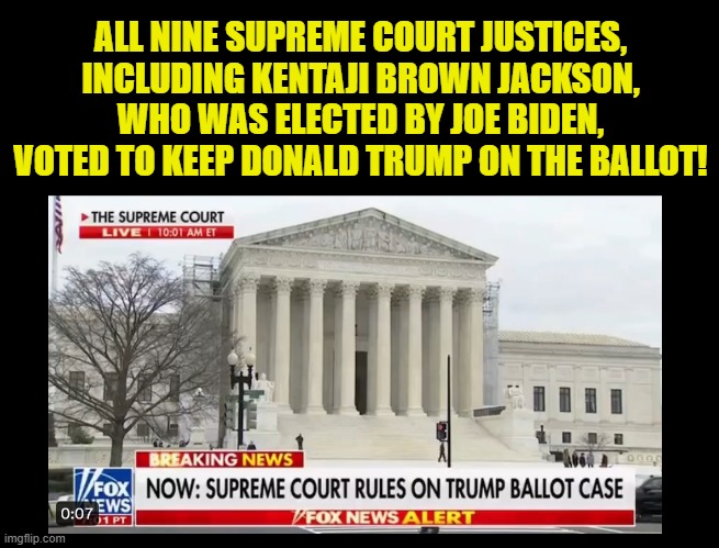 Trump ballot ruling! | ALL NINE SUPREME COURT JUSTICES, INCLUDING KENTAJI BROWN JACKSON, WHO WAS ELECTED BY JOE BIDEN, VOTED TO KEEP DONALD TRUMP ON THE BALLOT! | image tagged in trump,biden,election,election fraud,supreme court,maga | made w/ Imgflip meme maker